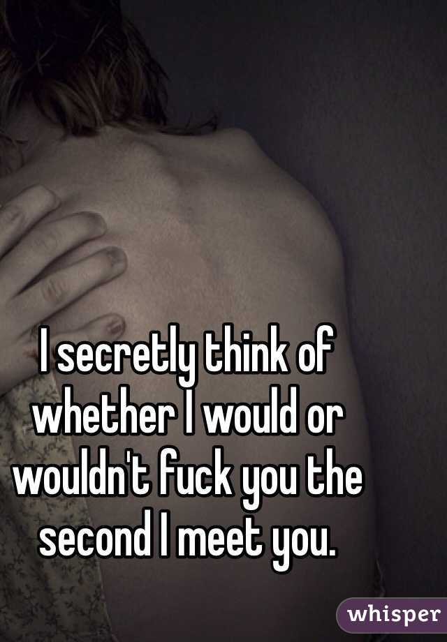 I secretly think of whether I would or wouldn't fuck you the second I meet you. 
