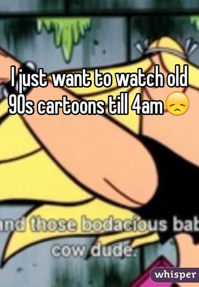 I just want to watch old 90s cartoons till 4am😞
