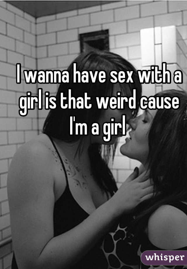 I wanna have sex with a girl is that weird cause I'm a girl 