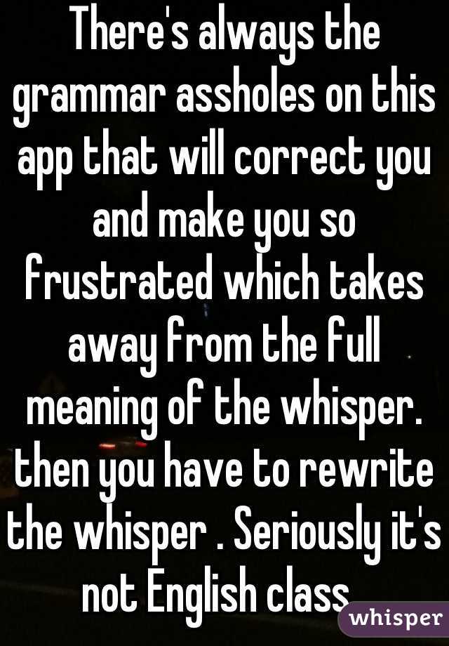 There's always the grammar assholes on this app that will correct you and make you so frustrated which takes away from the full meaning of the whisper. then you have to rewrite the whisper . Seriously it's not English class. 
