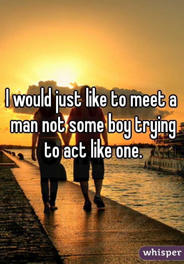 I would just like to meet a man not some boy trying to act like one.