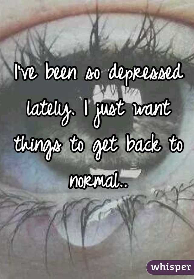 I've been so depressed lately. I just want things to get back to normal.. 
