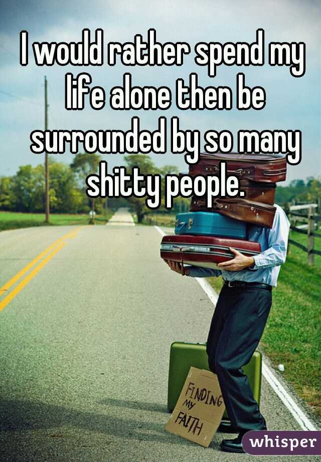 I would rather spend my life alone then be surrounded by so many shitty people.