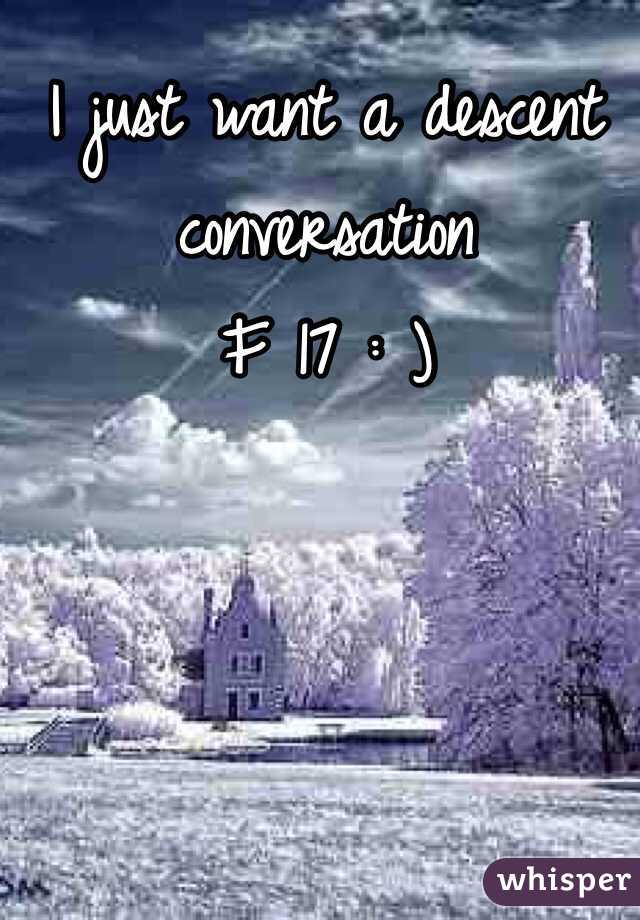 I just want a descent conversation 
F 17 : )