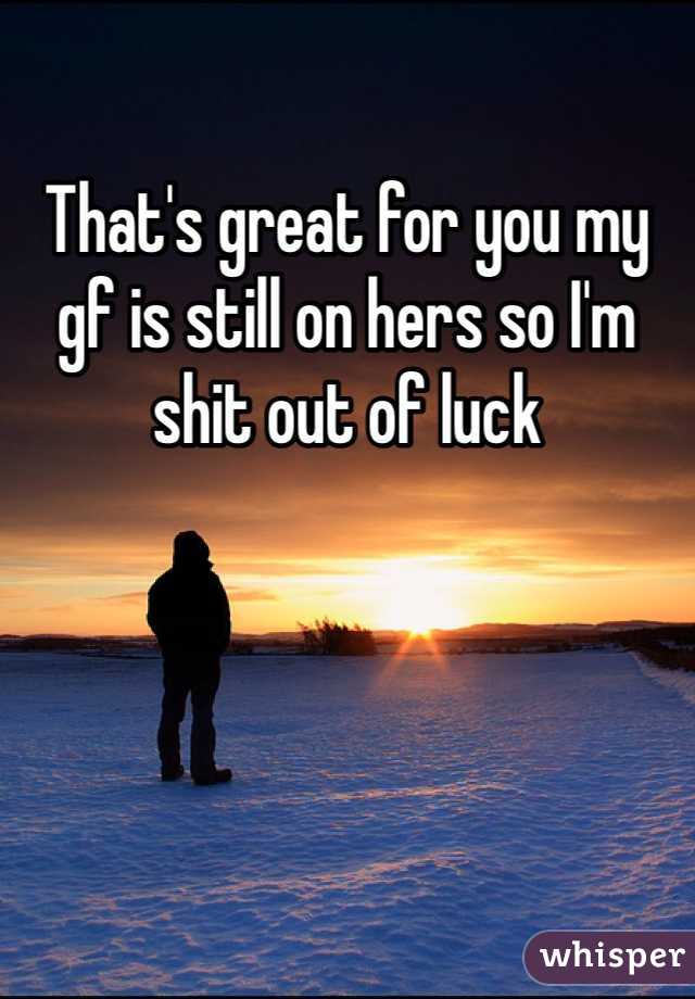 That's great for you my gf is still on hers so I'm shit out of luck 