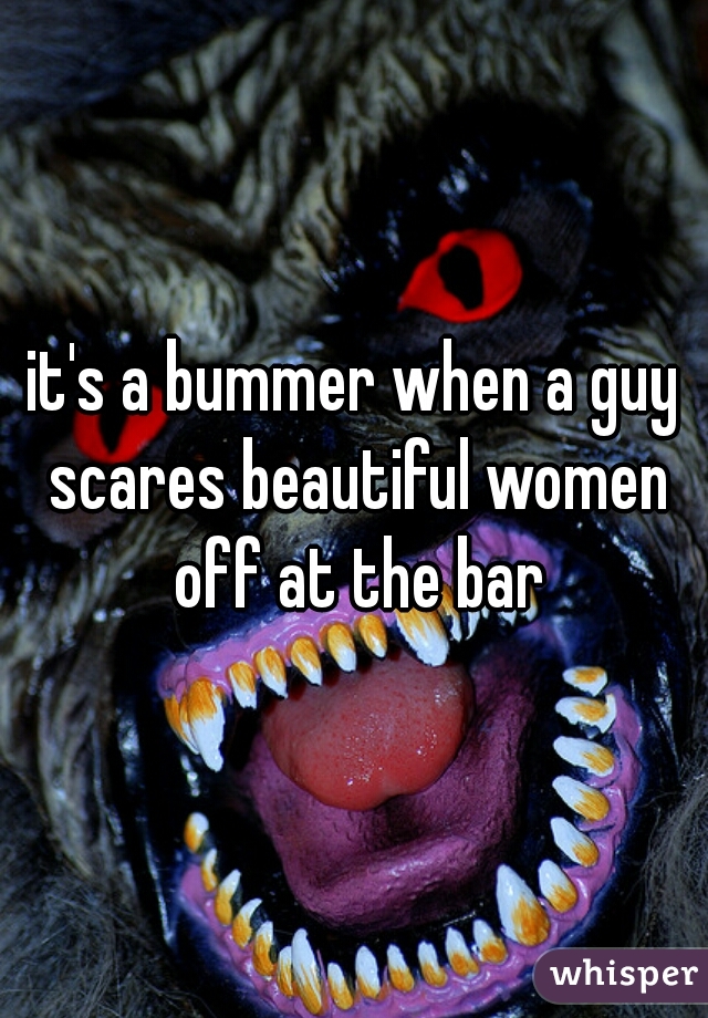 it's a bummer when a guy scares beautiful women off at the bar