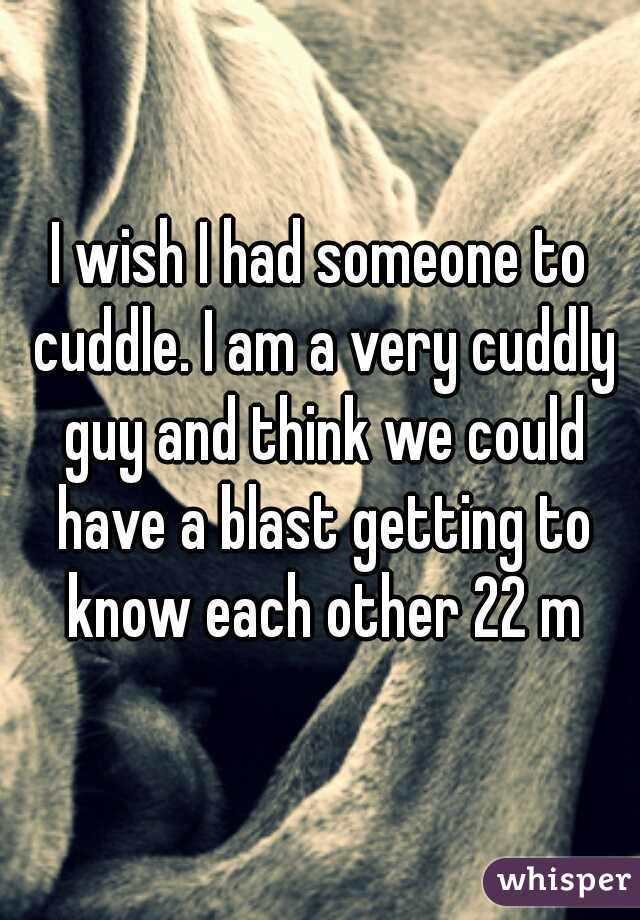 I wish I had someone to cuddle. I am a very cuddly guy and think we could have a blast getting to know each other 22 m