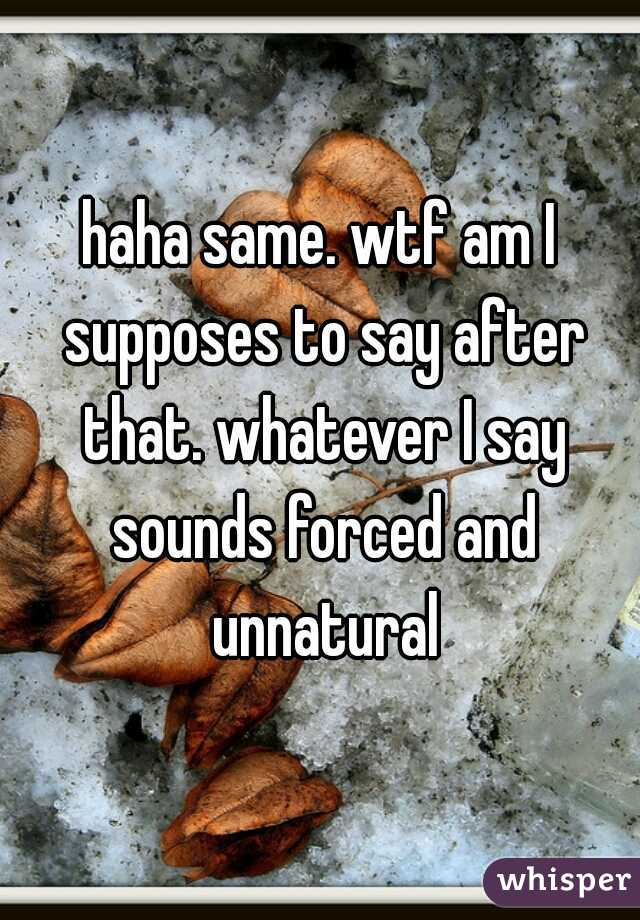 haha same. wtf am I supposes to say after that. whatever I say sounds forced and unnatural