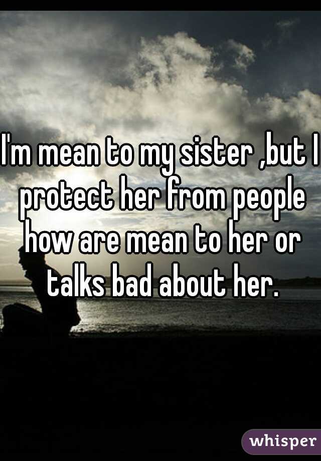 I'm mean to my sister ,but I protect her from people how are mean to her or talks bad about her.