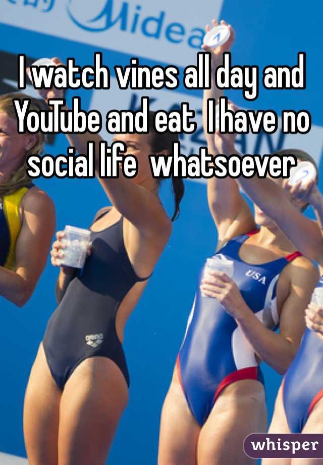 I watch vines all day and YouTube and eat  I have no social life  whatsoever 