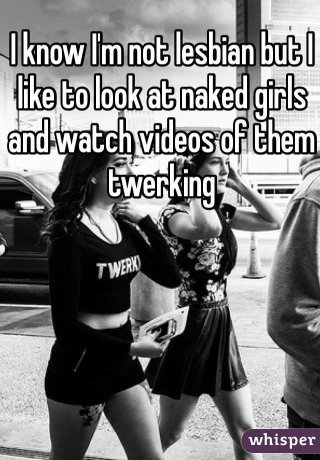 I know I'm not lesbian but I like to look at naked girls and watch videos of them twerking 