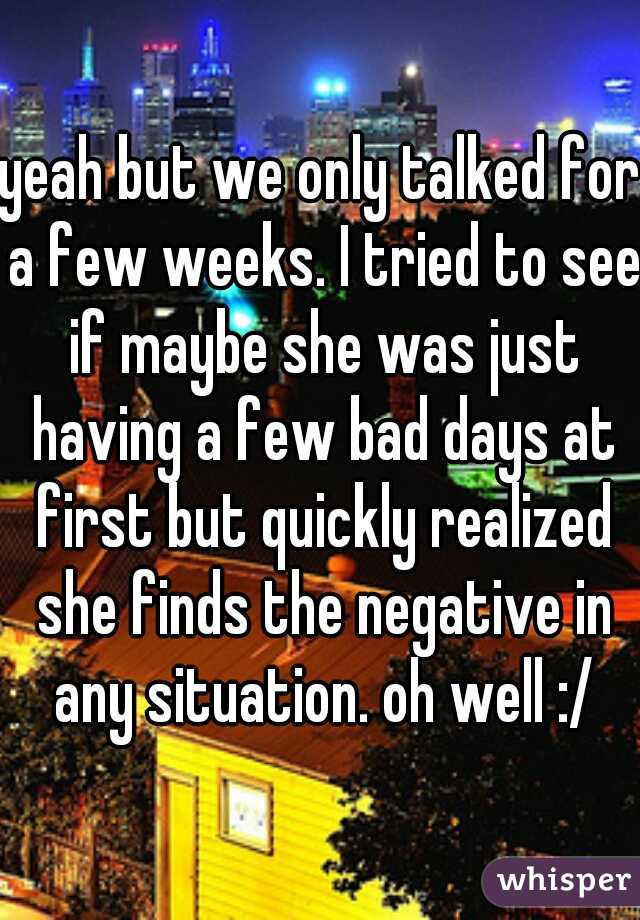 yeah but we only talked for a few weeks. I tried to see if maybe she was just having a few bad days at first but quickly realized she finds the negative in any situation. oh well :/