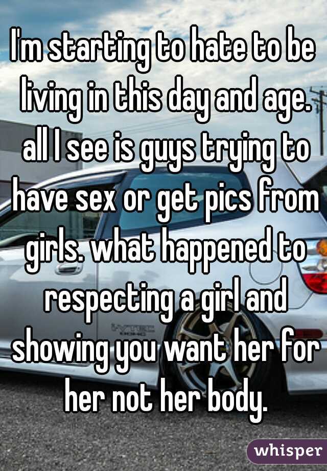 I'm starting to hate to be living in this day and age. all I see is guys trying to have sex or get pics from girls. what happened to respecting a girl and showing you want her for her not her body.