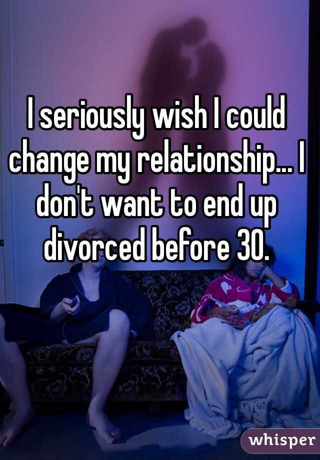 I seriously wish I could change my relationship... I don't want to end up divorced before 30. 