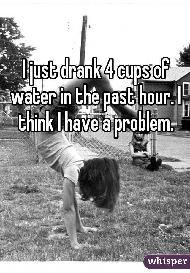 I just drank 4 cups of water in the past hour. I think I have a problem.