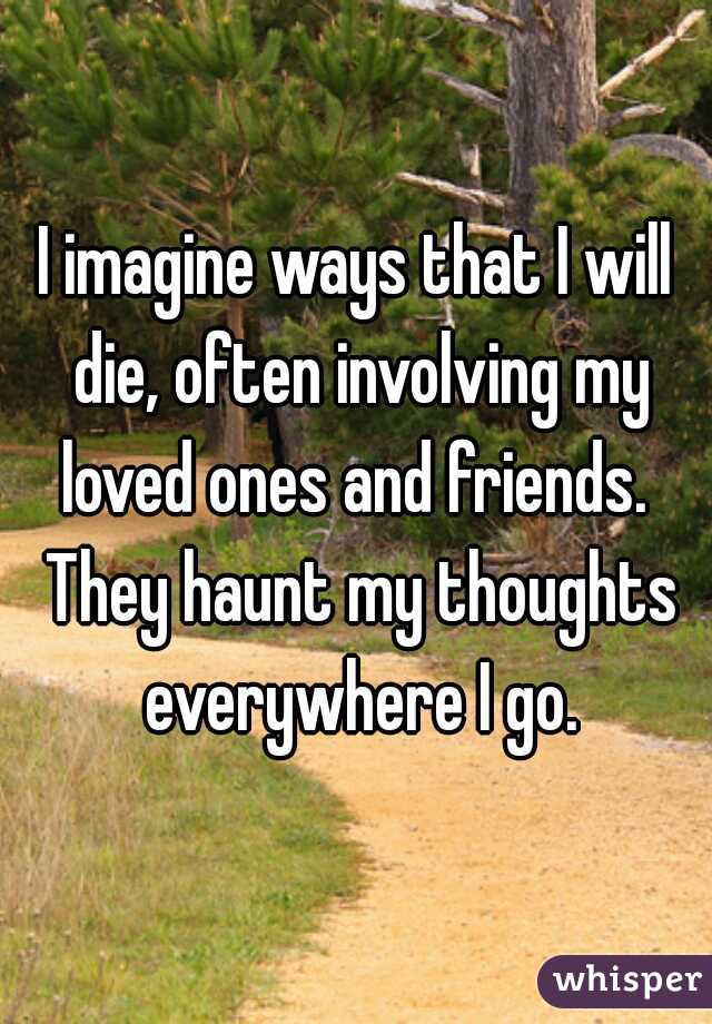 I imagine ways that I will die, often involving my loved ones and friends.  They haunt my thoughts everywhere I go.