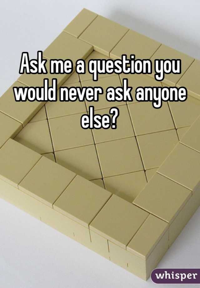 Ask me a question you would never ask anyone else?