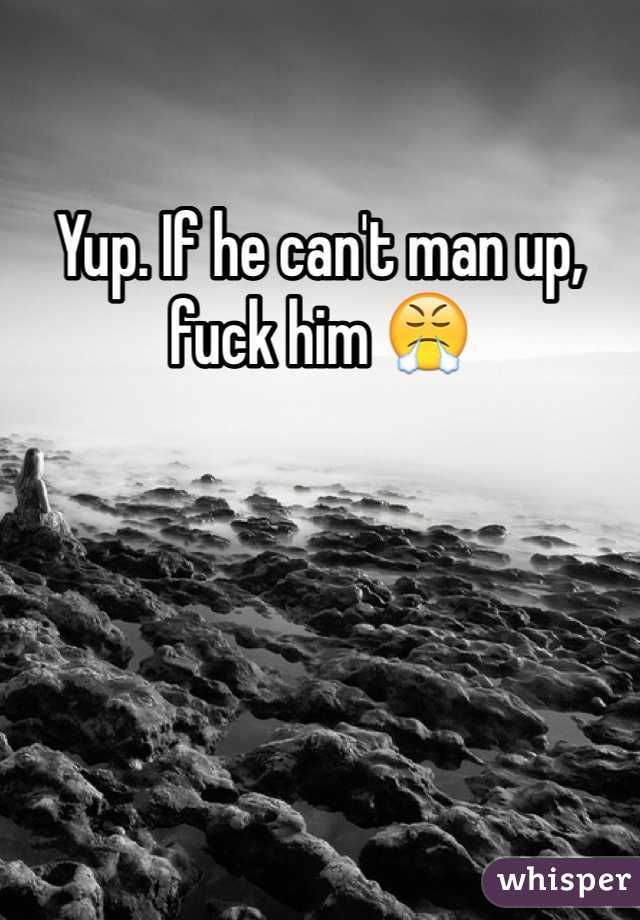 Yup. If he can't man up, fuck him 😤
