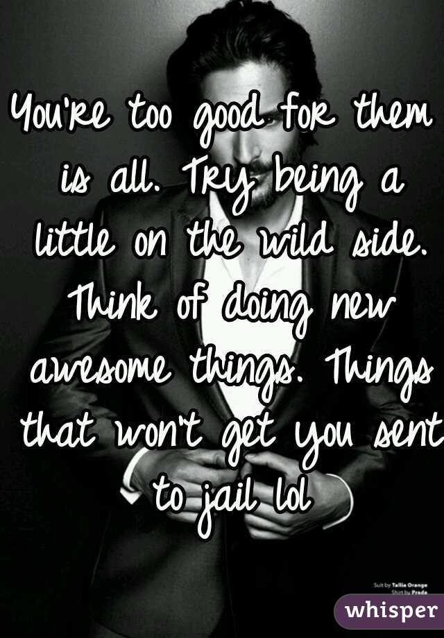 You're too good for them is all. Try being a little on the wild side. Think of doing new awesome things. Things that won't get you sent to jail lol