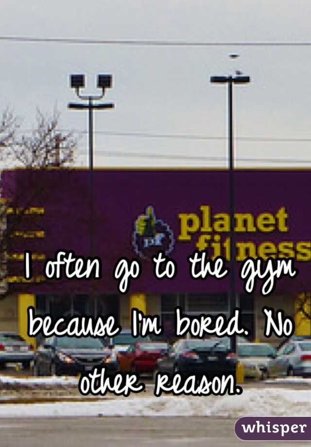 I often go to the gym because I'm bored. No other reason. 