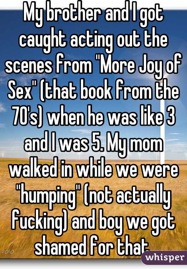 My brother and I got caught acting out the scenes from "More Joy of Sex" (that book from the 70's) when he was like 3 and I was 5. My mom walked in while we were "humping" (not actually fucking) and boy we got shamed for that.