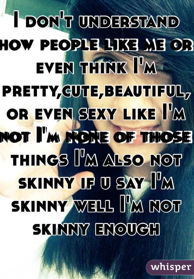 I don't understand how people like me or even think I'm pretty,cute,beautiful,or even sexy like I'm not I'm none of those things I'm also not skinny if u say I'm skinny well I'm not skinny enough 