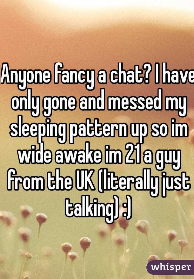 Anyone fancy a chat? I have only gone and messed my sleeping pattern up so im wide awake im 21 a guy from the UK (literally just talking) :) 