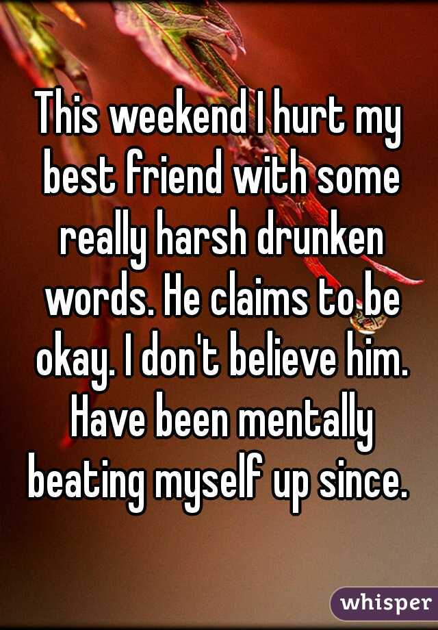 This weekend I hurt my best friend with some really harsh drunken words. He claims to be okay. I don't believe him. Have been mentally beating myself up since. 