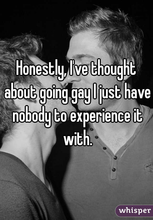 Honestly, I've thought about going gay I just have nobody to experience it with.