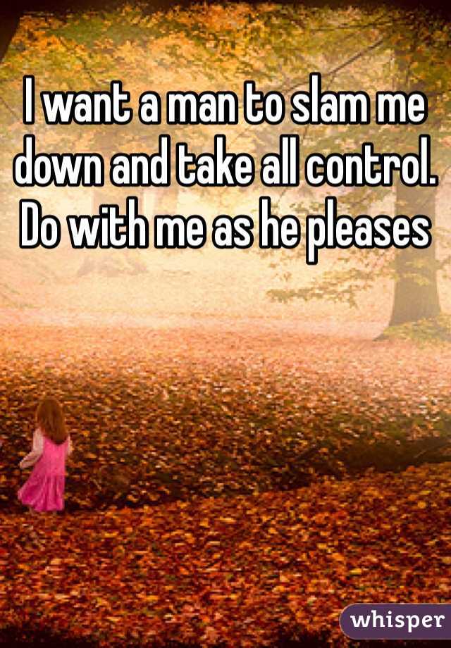 I want a man to slam me down and take all control. Do with me as he pleases 