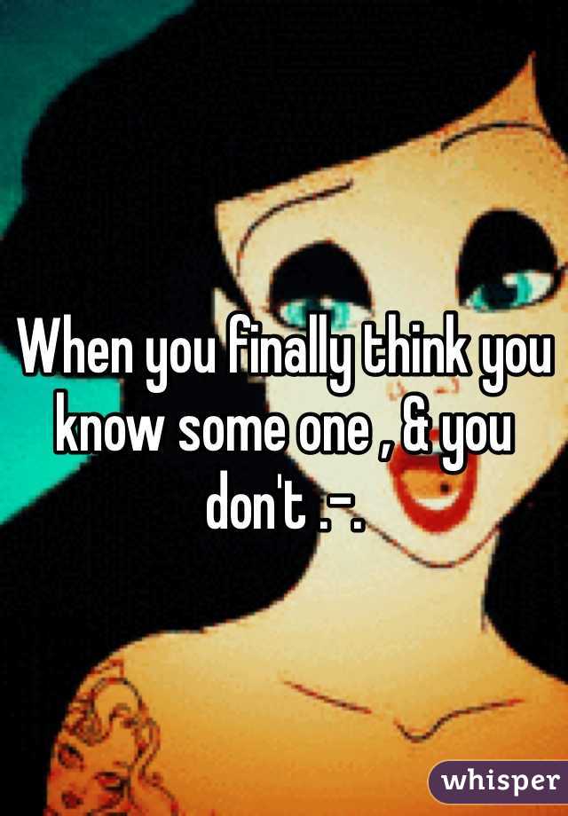When you finally think you know some one , & you don't .-. 