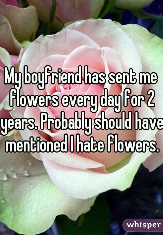 My boyfriend has sent me flowers every day for 2 years. Probably should have mentioned I hate flowers.