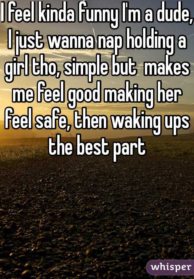 I feel kinda funny I'm a dude, I just wanna nap holding a girl tho, simple but  makes me feel good making her feel safe, then waking ups the best part 