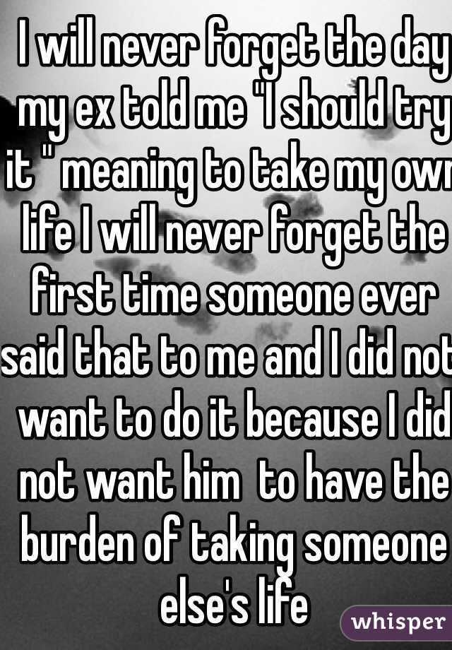 I will never forget the day my ex told me "I should try it " meaning to take my own life I will never forget the first time someone ever said that to me and I did not want to do it because I did not want him  to have the burden of taking someone else's life