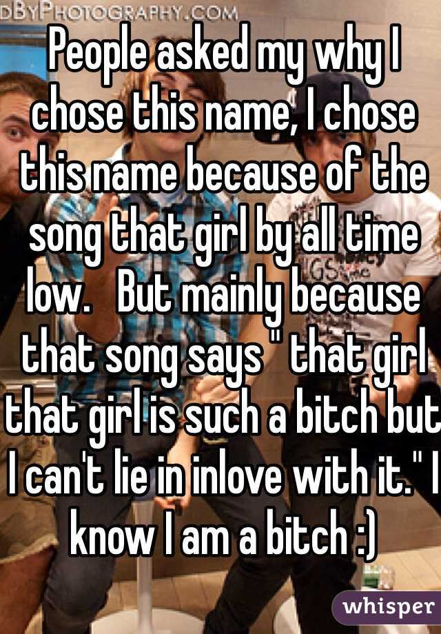 People asked my why I chose this name, I chose this name because of the song that girl by all time low.   But mainly because that song says " that girl that girl is such a bitch but I can't lie in inlove with it." I know I am a bitch :)