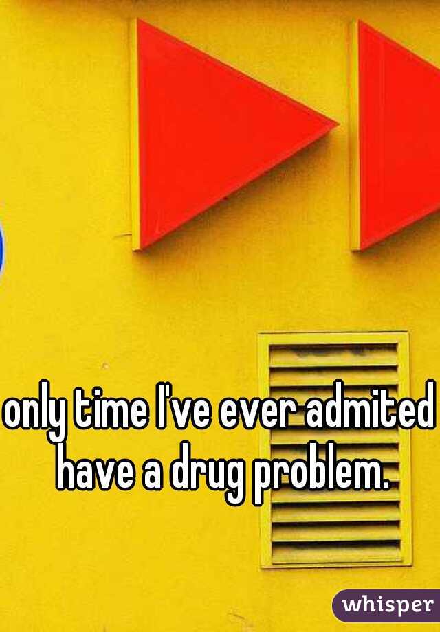 only time I've ever admited I have a drug problem.  