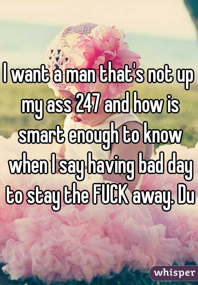 I want a man that's not up my ass 247 and how is smart enough to know when I say having bad day to stay the FUCK away. Duh