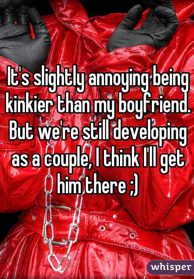 It's slightly annoying being kinkier than my boyfriend. But we're still developing as a couple, I think I'll get him there ;)