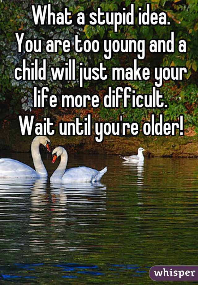 What a stupid idea.
You are too young and a child will just make your life more difficult.
Wait until you're older!