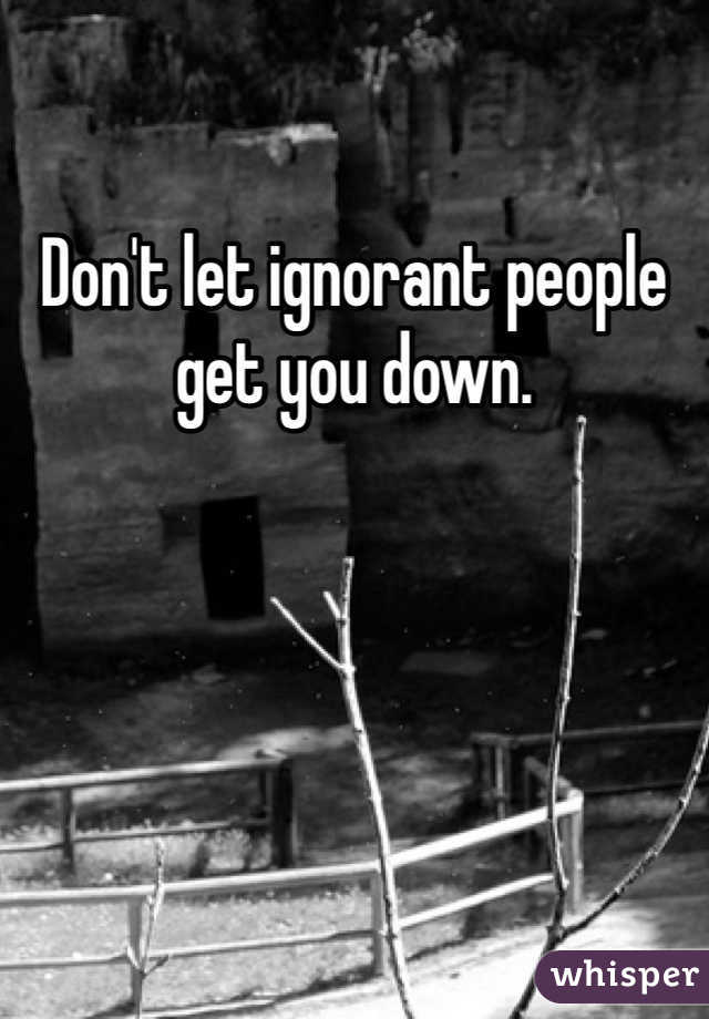 Don't let ignorant people get you down.