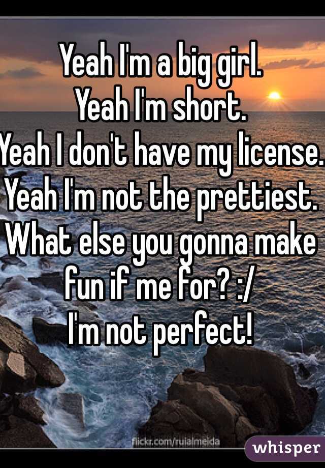Yeah I'm a big girl.
Yeah I'm short.
Yeah I don't have my license. 
Yeah I'm not the prettiest.
What else you gonna make fun if me for? :/
I'm not perfect!