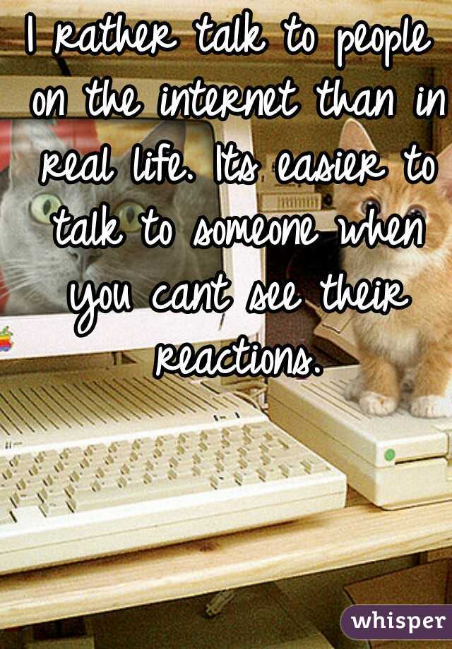 I rather talk to people on the internet than in real life. Its easier to talk to someone when you cant see their reactions.