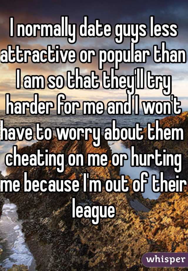 I normally date guys less attractive or popular than I am so that they'll try harder for me and I won't have to worry about them cheating on me or hurting me because I'm out of their league