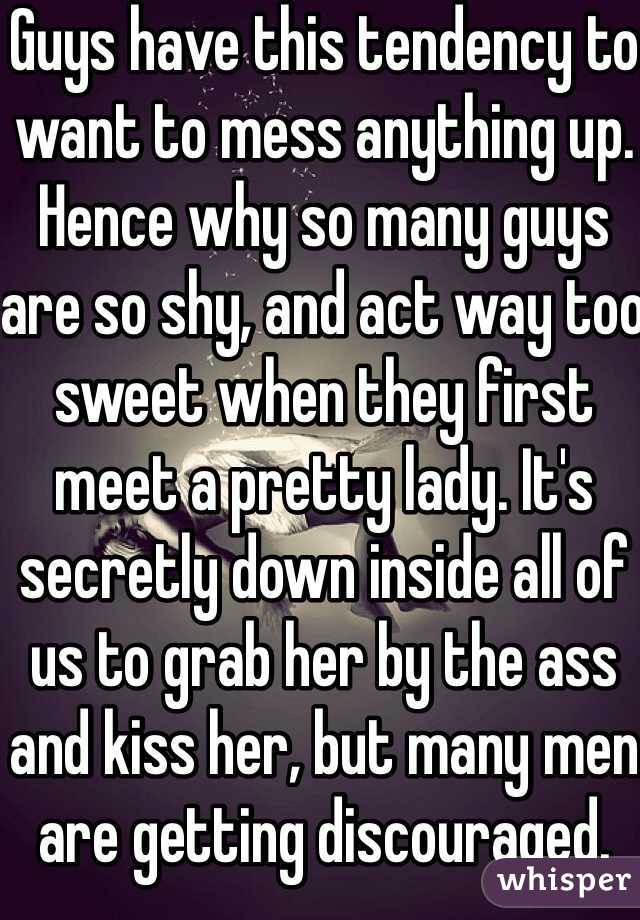 Guys have this tendency to want to mess anything up. Hence why so many guys are so shy, and act way too sweet when they first meet a pretty lady. It's secretly down inside all of us to grab her by the ass and kiss her, but many men are getting discouraged. It's a hidden reality that many men ignore. Not all of us are this way though. :)