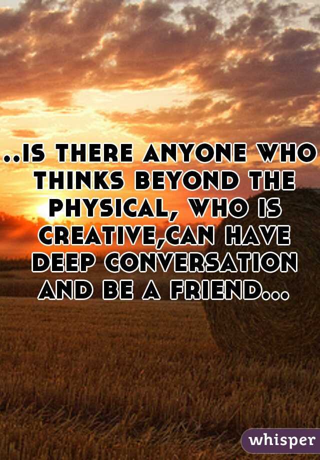 ..is there anyone who thinks beyond the physical, who is creative,can have deep conversation and be a friend...