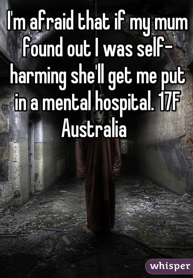 I'm afraid that if my mum found out I was self-harming she'll get me put in a mental hospital. 17F Australia  