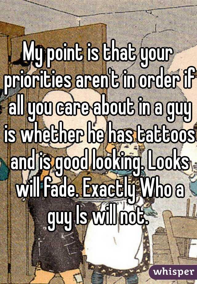 My point is that your priorities aren't in order if all you care about in a guy is whether he has tattoos and is good looking. Looks will fade. Exactly Who a guy Is will not. 