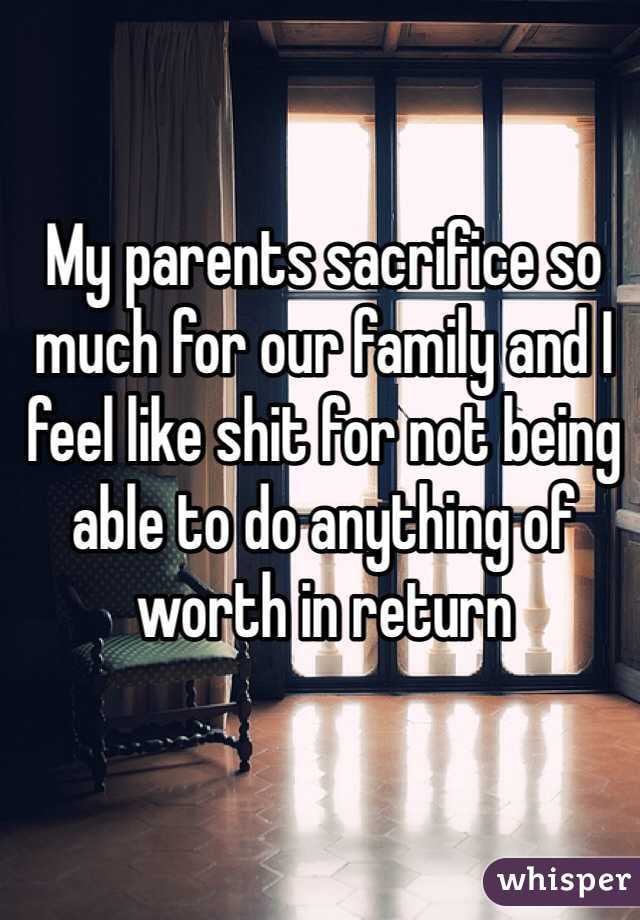 My parents sacrifice so much for our family and I feel like shit for not being able to do anything of worth in return