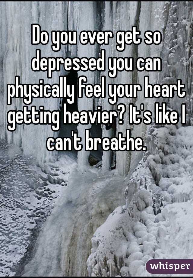 Do you ever get so depressed you can physically feel your heart getting heavier? It's like I can't breathe. 