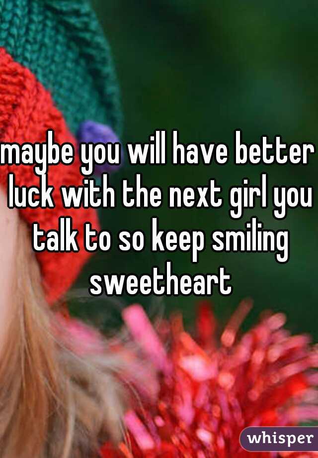 maybe you will have better luck with the next girl you talk to so keep smiling sweetheart